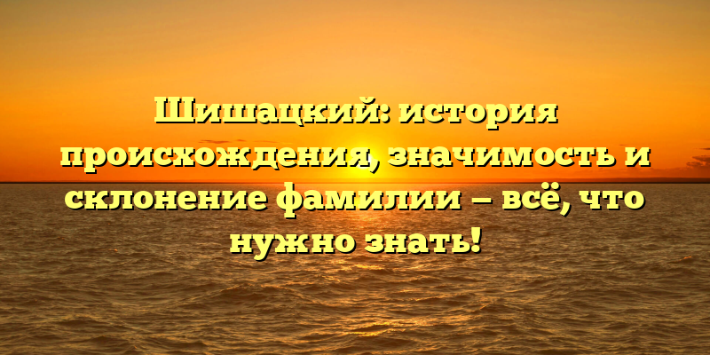 Шишацкий: история происхождения, значимость и склонение фамилии — всё, что нужно знать!