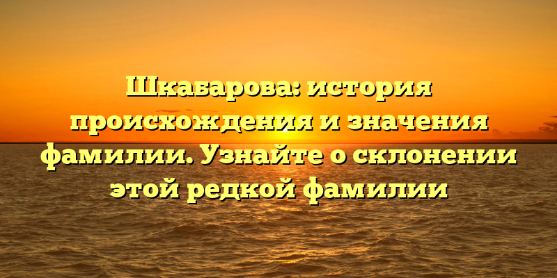 Шкабарова: история происхождения и значения фамилии. Узнайте о склонении этой редкой фамилии