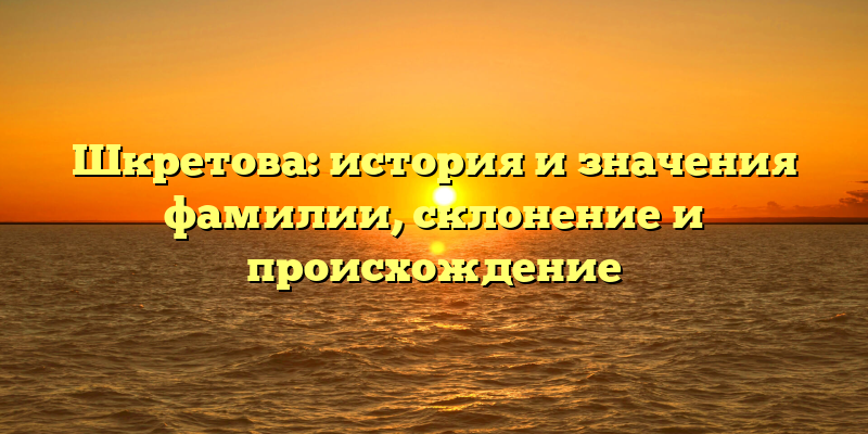 Шкретова: история и значения фамилии, склонение и происхождение