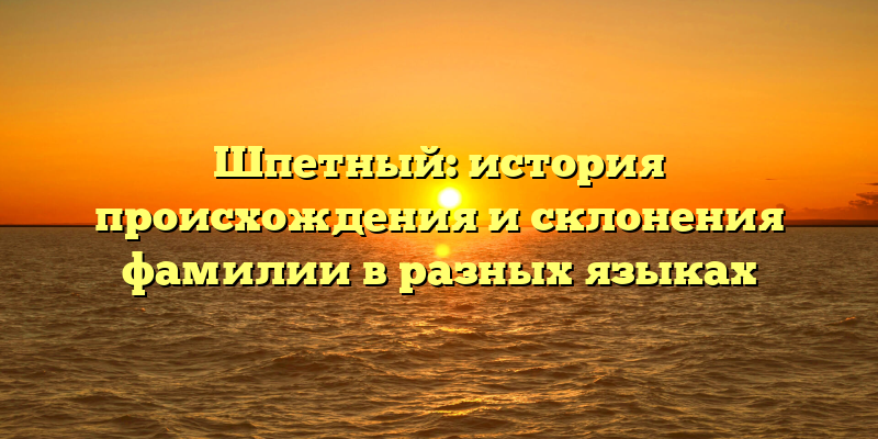 Шпетный: история происхождения и склонения фамилии в разных языках