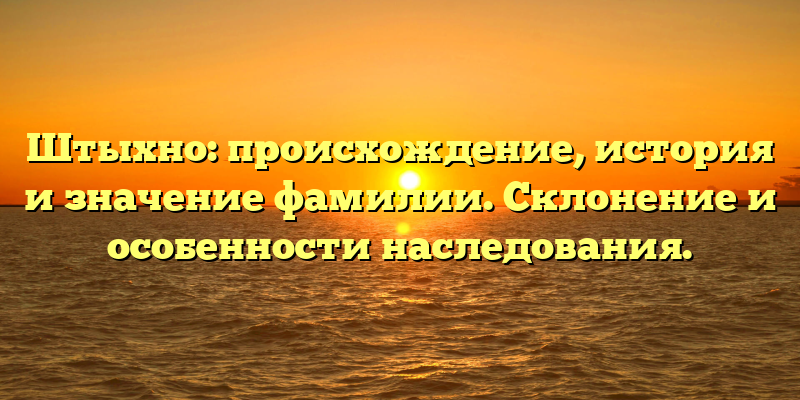 Штыхно: происхождение, история и значение фамилии. Склонение и особенности наследования.