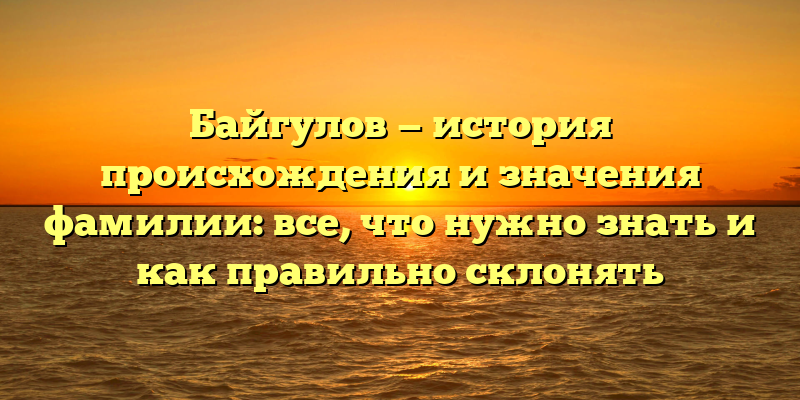 Байгулов — история происхождения и значения фамилии: все, что нужно знать и как правильно склонять