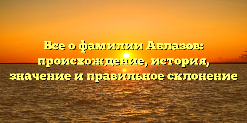 Все о фамилии Аблазов: происхождение, история, значение и правильное склонение