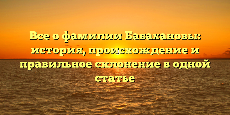 Все о фамилии Бабахановы: история, происхождение и правильное склонение в одной статье