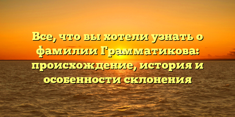 Все, что вы хотели узнать о фамилии Грамматикова: происхождение, история и особенности склонения
