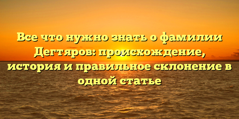 Все что нужно знать о фамилии Дегтяров: происхождение, история и правильное склонение в одной статье