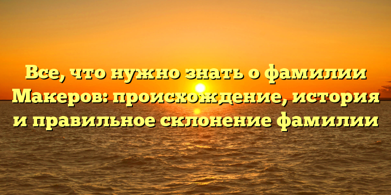Все, что нужно знать о фамилии Макеров: происхождение, история и правильное склонение фамилии