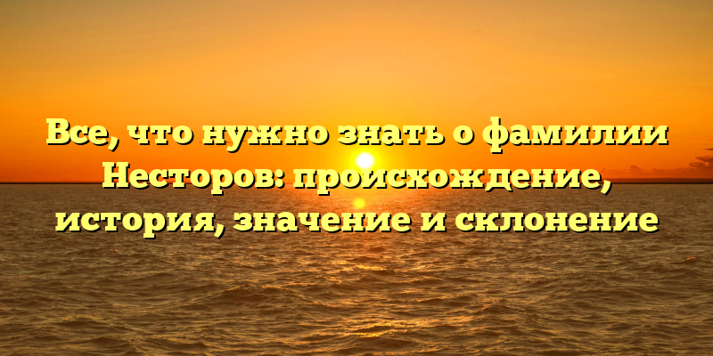 Все, что нужно знать о фамилии Несторов: происхождение, история, значение и склонение