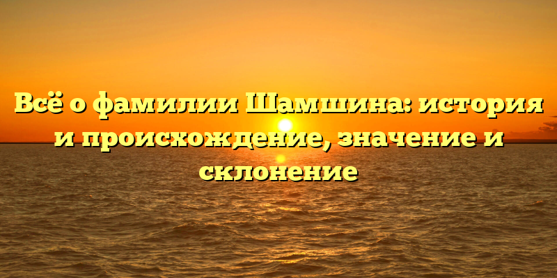 Всё о фамилии Шамшина: история и происхождение, значение и склонение