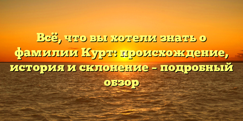 Всё, что вы хотели знать о фамилии Курт: происхождение, история и склонение – подробный обзор