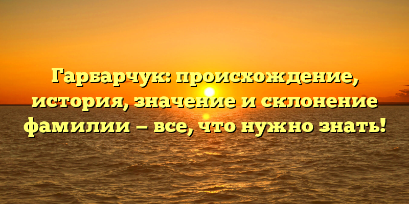 Гарбарчук: происхождение, история, значение и склонение фамилии — все, что нужно знать!