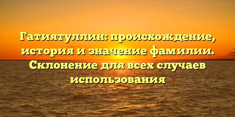 Гатиятуллин: происхождение, история и значение фамилии. Склонение для всех случаев использования