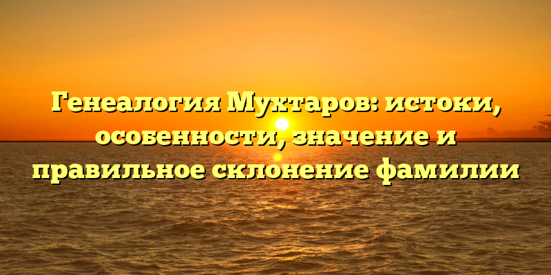 Генеалогия Мухтаров: истоки, особенности, значение и правильное склонение фамилии
