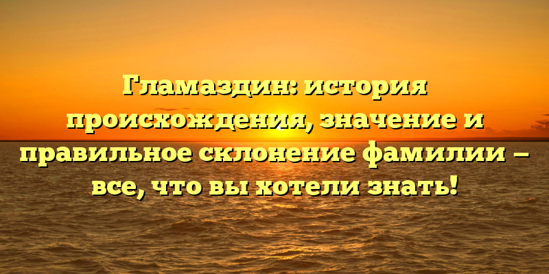 Гламаздин: история происхождения, значение и правильное склонение фамилии — все, что вы хотели знать!