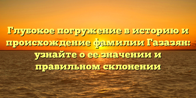 Глубокое погружение в историю и происхождение фамилии Газазян: узнайте о ее значении и правильном склонении