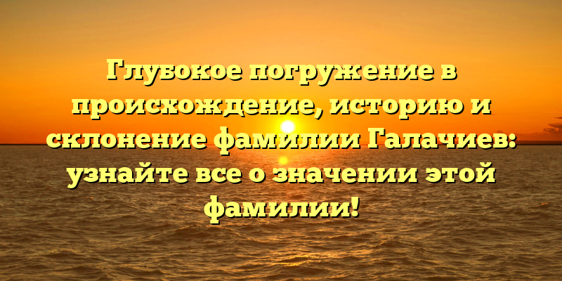 Глубокое погружение в происхождение, историю и склонение фамилии Галачиев: узнайте все о значении этой фамилии!