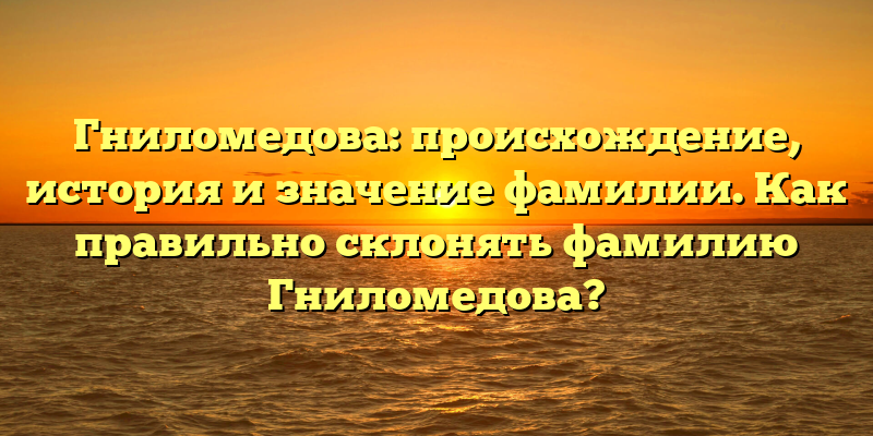 Гниломедова: происхождение, история и значение фамилии. Как правильно склонять фамилию Гниломедова?