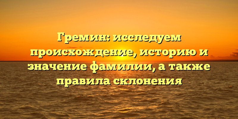 Гремин: исследуем происхождение, историю и значение фамилии, а также правила склонения