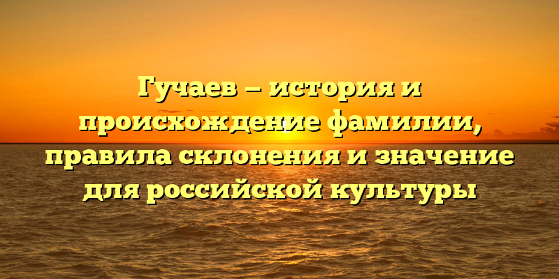 Гучаев — история и происхождение фамилии, правила склонения и значение для российской культуры