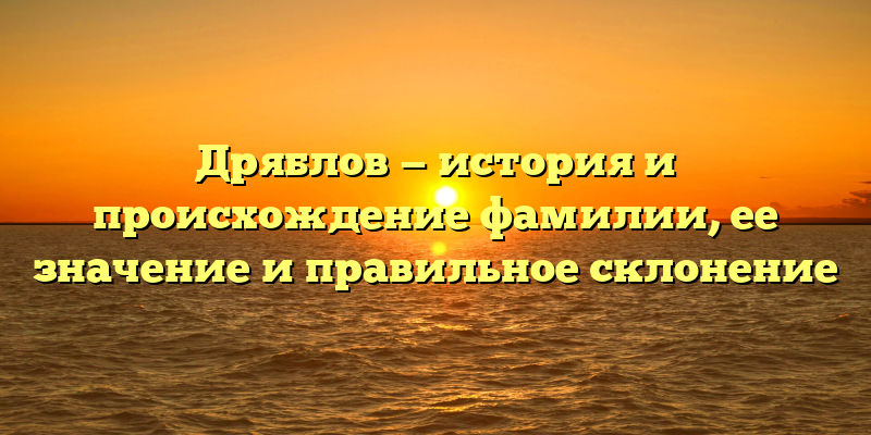 Дряблов — история и происхождение фамилии, ее значение и правильное склонение