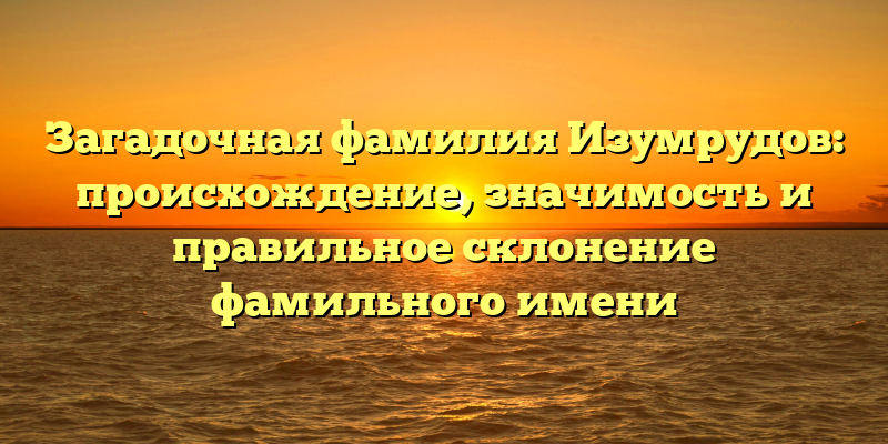 Загадочная фамилия Изумрудов: происхождение, значимость и правильное склонение фамильного имени