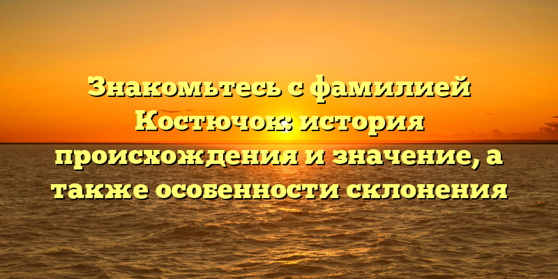 Знакомьтесь с фамилией Костючок: история происхождения и значение, а также особенности склонения