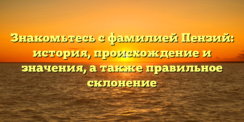 Знакомьтесь с фамилией Пензий: история, происхождение и значения, а также правильное склонение