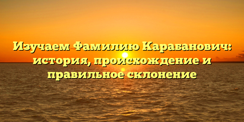 Изучаем Фамилию Карабанович: история, происхождение и правильное склонение