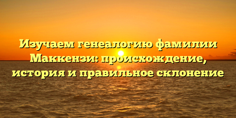 Изучаем генеалогию фамилии Маккензи: происхождение, история и правильное склонение