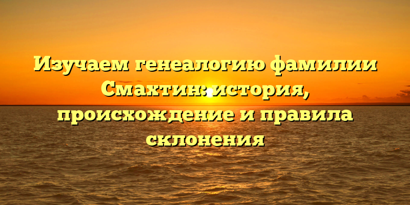 Изучаем генеалогию фамилии Смахтин: история, происхождение и правила склонения