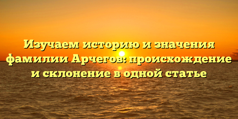 Изучаем историю и значения фамилии Арчегов: происхождение и склонение в одной статье