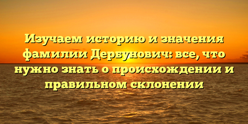 Изучаем историю и значения фамилии Дербунович: все, что нужно знать о происхождении и правильном склонении