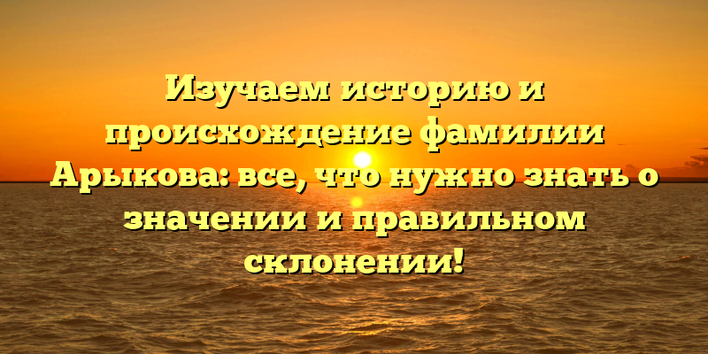 Изучаем историю и происхождение фамилии Арыкова: все, что нужно знать о значении и правильном склонении!