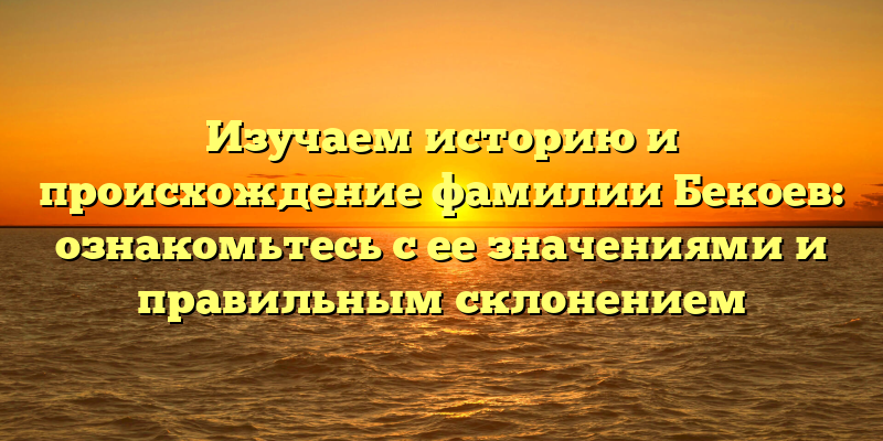 Изучаем историю и происхождение фамилии Бекоев: ознакомьтесь с ее значениями и правильным склонением
