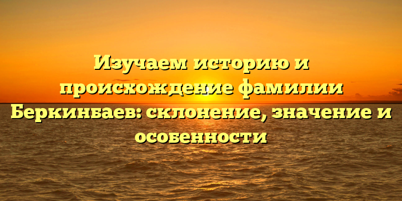 Изучаем историю и происхождение фамилии Беркинбаев: склонение, значение и особенности