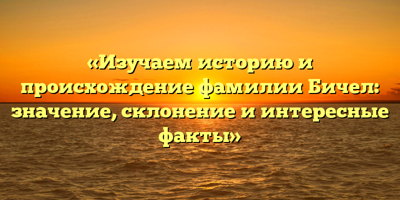 «Изучаем историю и происхождение фамилии Бичел: значение, склонение и интересные факты»