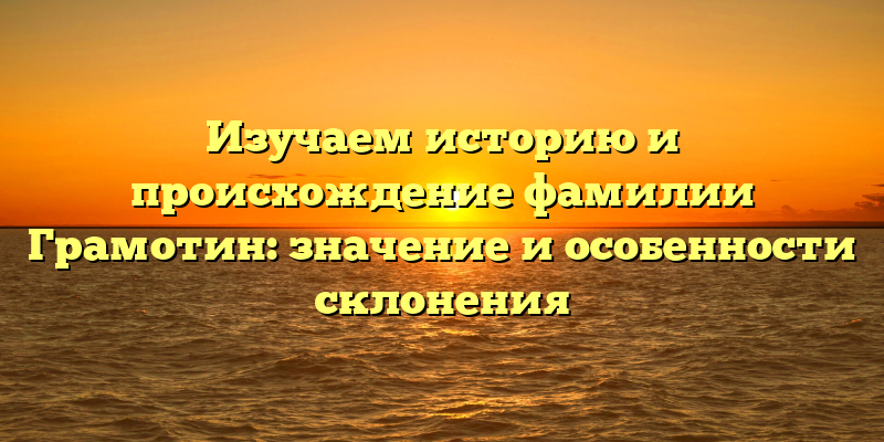 Изучаем историю и происхождение фамилии Грамотин: значение и особенности склонения