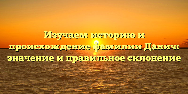 Изучаем историю и происхождение фамилии Данич: значение и правильное склонение