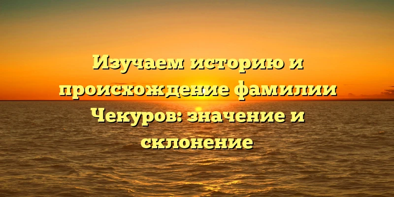 Изучаем историю и происхождение фамилии Чекуров: значение и склонение Изучаем историю и происхождение фамилии Чекуров: значение и склонение
