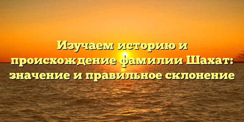 Изучаем историю и происхождение фамилии Шахат: значение и правильное склонение