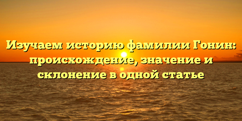 Изучаем историю фамилии Гонин: происхождение, значение и склонение в одной статье