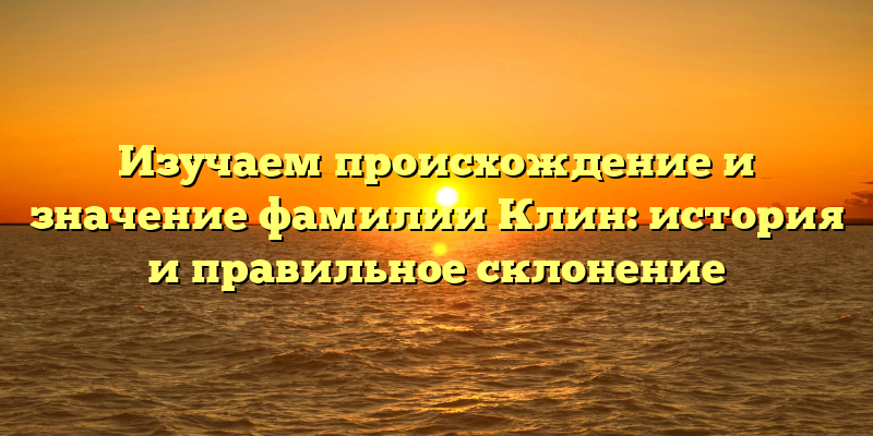 Изучаем происхождение и значение фамилии Клин: история и правильное склонение