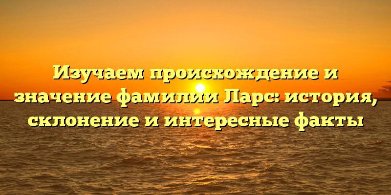 Изучаем происхождение и значение фамилии Ларс: история, склонение и интересные факты
