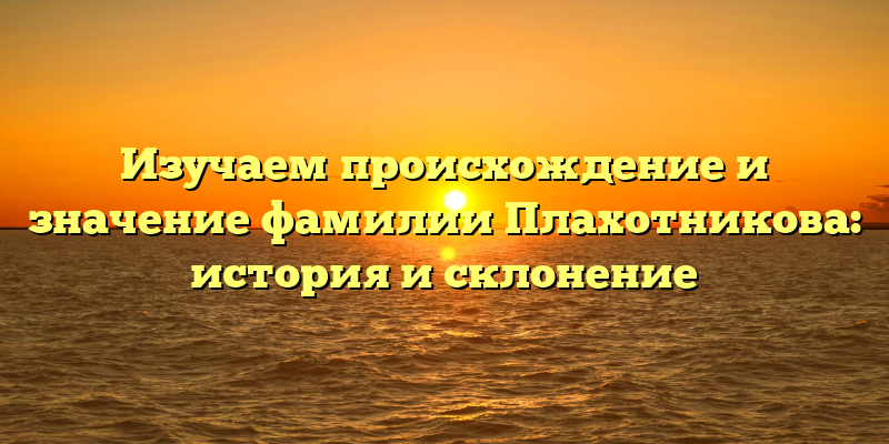 Изучаем происхождение и значение фамилии Плахотникова: история и склонение