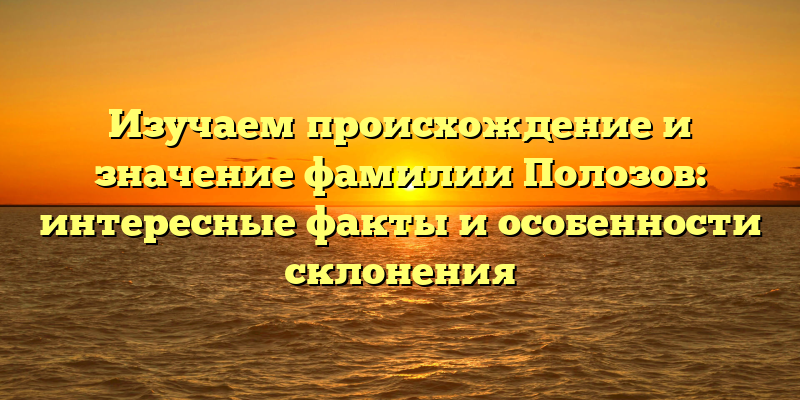 Изучаем происхождение и значение фамилии Полозов: интересные факты и особенности склонения