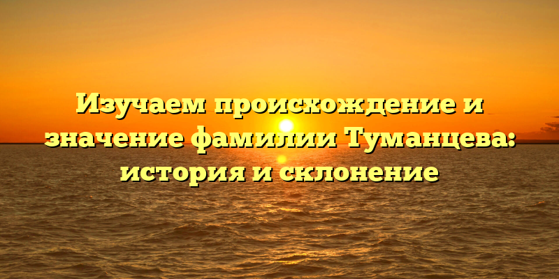 Изучаем происхождение и значение фамилии Туманцева: история и склонение