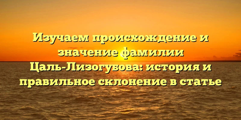 Изучаем происхождение и значение фамилии Цаль-Лизогубова: история и правильное склонение в статье Изучаем происхождение и значение фамилии Цаль-Лизогубова: история и правильное склонение в статье