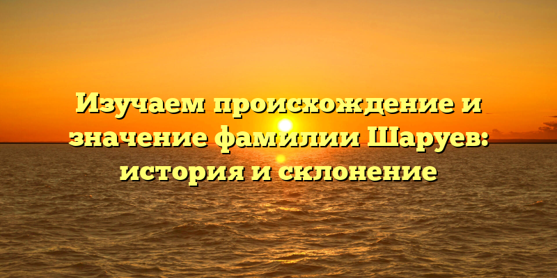 Изучаем происхождение и значение фамилии Шаруев: история и склонение