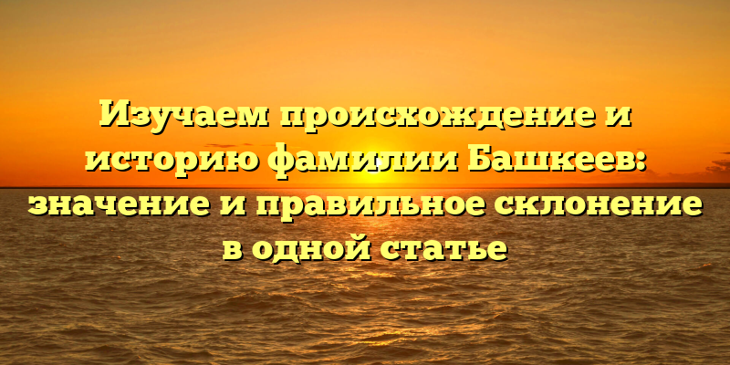 Изучаем происхождение и историю фамилии Башкеев: значение и правильное склонение в одной статье