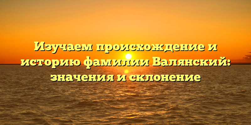 Изучаем происхождение и историю фамилии Валянский: значения и склонение